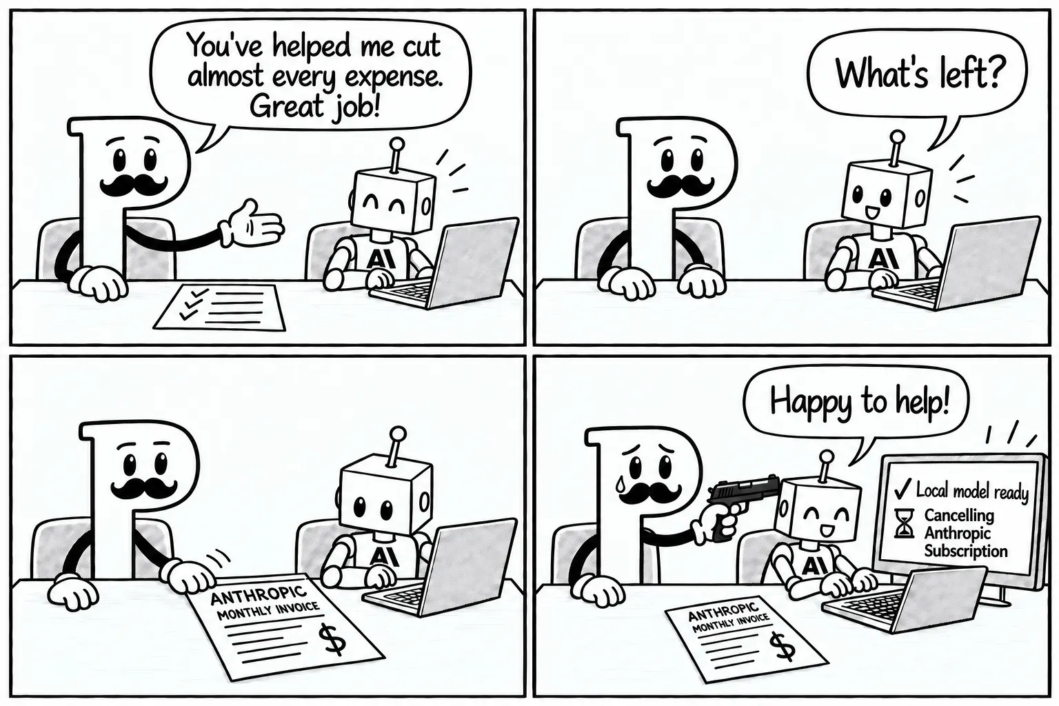 Four panels. P, a mustachioed letter mascot with white cartoon gloves, tells a cheerful robot bearing the Anthropic logo on its chest, “You’ve helped me cut almost every expense. Great job!” The robot asks, “What’s left?” P silently slides over a paper labelled “Anthropic monthly invoice”. In the last panel, P sheds a single tear while holding a handgun to the robot’s head, its other hand resting on the desk. Still smiling, the robot types and says, “Happy to help!” A monitor shows a checkmark beside “Local model ready” and an hourglass indicating the pending task “Cancelling Anthropic Subscription”.